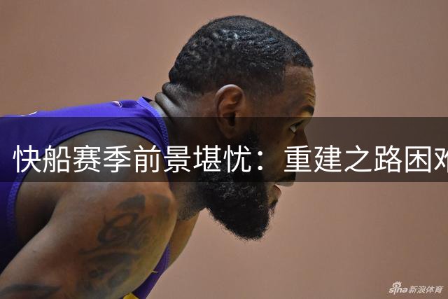 快船赛季前景堪忧：重建之路困难重重